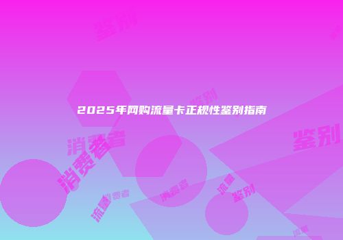 2025年网购流量卡正规性鉴别指南