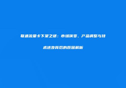 联通流量卡下架之谜:市场演变、产品调整与技术进步背后的原因解析