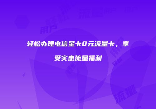 轻松办理电信星卡0元流量卡，享受实惠流量福利