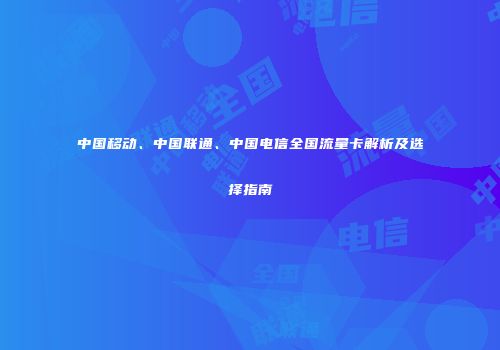 中国移动、中国联通、中国电信全国流量卡解析及选择指南
