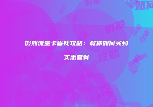 假期流量卡省钱攻略：教你如何买到实惠套餐