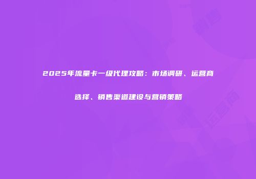2025年流量卡一级代理攻略:市场调研、运营商选择、销售渠道建设与营销策略