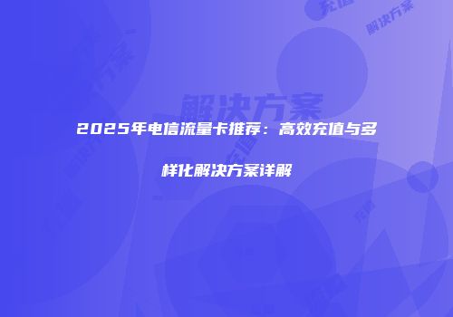 2025年电信流量卡推荐：高效充值与多样化解决方案详解