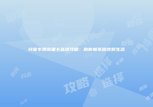 抖音专用流量卡选择攻略:助你畅享短视频生活