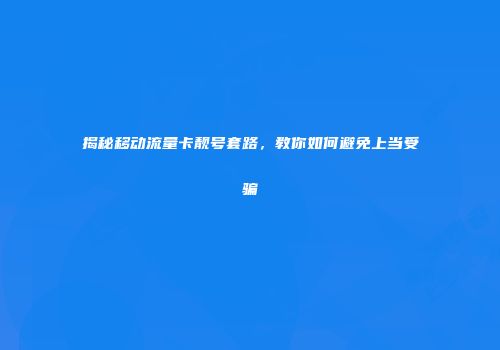 揭秘移动流量卡靓号套路,教你如何避免上当受骗