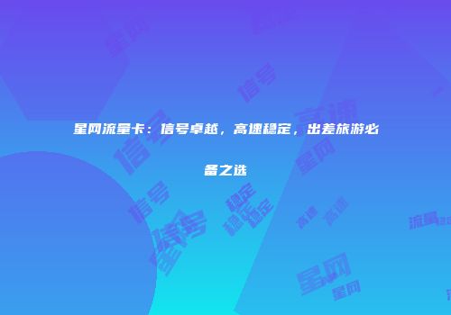 星网流量卡:信号卓越,高速稳定,出差旅游必备之选
