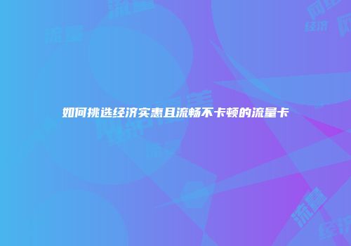 如何挑选经济实惠且流畅不卡顿的流量卡