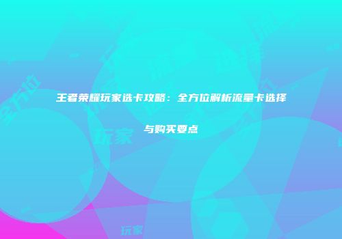 王者荣耀玩家选卡攻略:全方位解析流量卡选择与购买要点