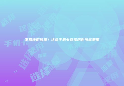 不常使用流量?这些手机卡选择帮你节省费用