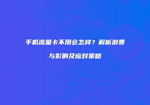 手机流量卡不用会怎样?解析浪费与影响及应对策略