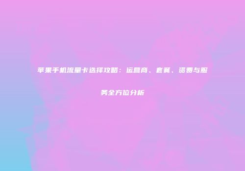 苹果手机流量卡选择攻略:运营商、套餐、资费与服务全方位分析