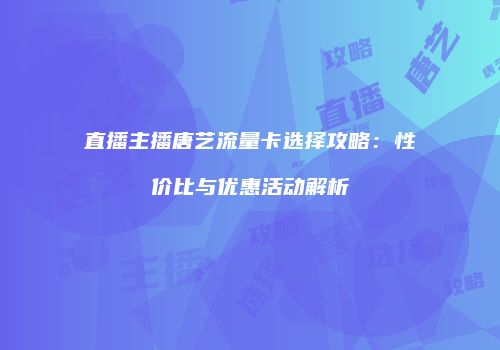直播主播唐艺流量卡选择攻略：性价比与优惠活动解析