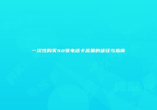 一次性购买50张电话卡流量的途径与指南