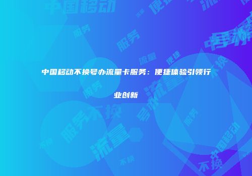 中国移动不换号办流量卡服务：便捷体验引领行业创新