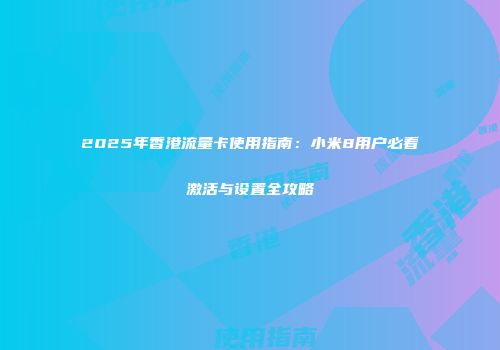 2025年香港流量卡使用指南：小米8用户必看激活与设置全攻略