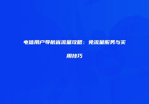 电信用户导航省流量攻略：免流量服务与实用技巧