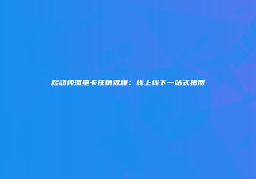 移动纯流量卡注销流程：线上线下一站式指南
