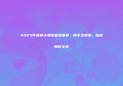 2025年流量卡漫游体验革命:畅享无限制,自由畅游全球