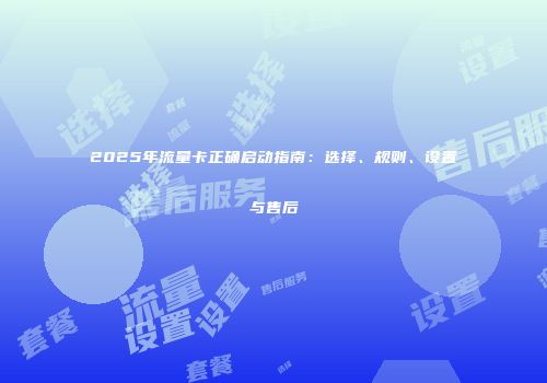 2025年流量卡正确启动指南：选择、规则、设置与售后
