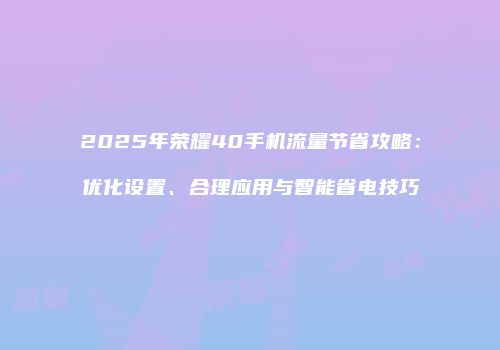 2025年荣耀40手机流量节省攻略：优化设置、合理应用与智能省电技巧
