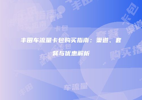 丰田车流量卡包购买指南：渠道、套餐与优惠解析