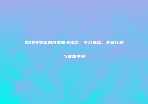 2025英国购日流量卡指南：平台选择、套餐比较与注意事项