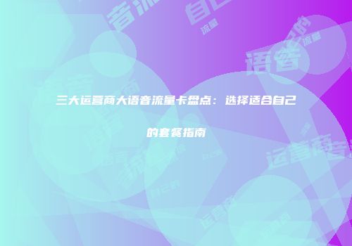 三大运营商大语音流量卡盘点：选择适合自己的套餐指南