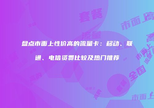 盘点市面上性价高的流量卡：移动、联通、电信资费比较及热门推荐