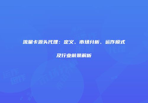流量卡源头代理:定义、市场分析、运作模式及行业前景解析