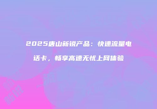 2025唐山新锐产品：快速流量电话卡，畅享高速无忧上网体验