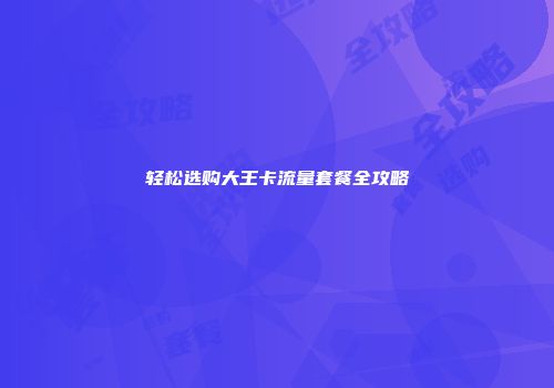 轻松选购大王卡流量套餐全攻略