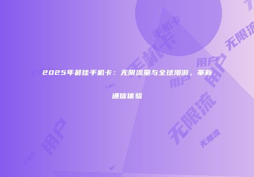 2025年最佳手机卡：无限流量与全球漫游，革新通信体验