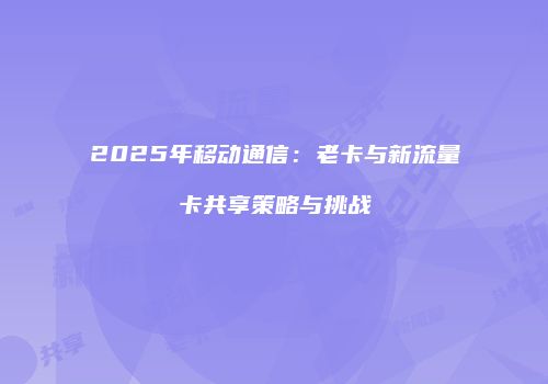 2025年移动通信：老卡与新流量卡共享策略与挑战