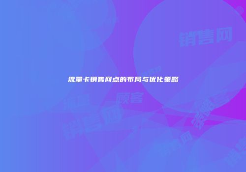 流量卡销售网点的布局与优化策略