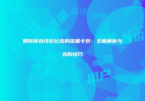 如何挑选性价比高的流量卡包:全面解析与选购技巧