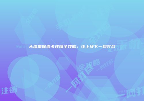 大流量深圳卡注销全攻略:线上线下一网打尽