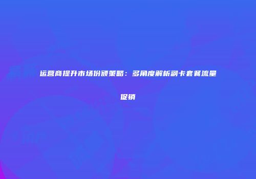 运营商提升市场份额策略:多角度解析副卡套餐流量促销
