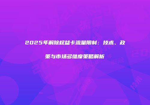 2025年解除权益卡流量限制：技术、政策与市场多维度策略解析