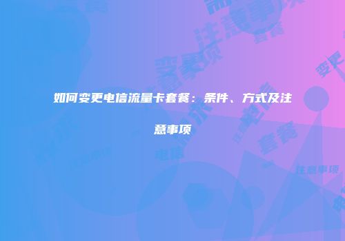 如何变更电信流量卡套餐：条件、方式及注意事项