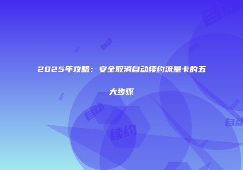 2025年攻略：安全取消自动续约流量卡的五大步骤