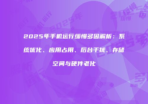 2025年手机运行缓慢多因解析:系统优化、应用占用、后台干扰、存储空间与硬件老化