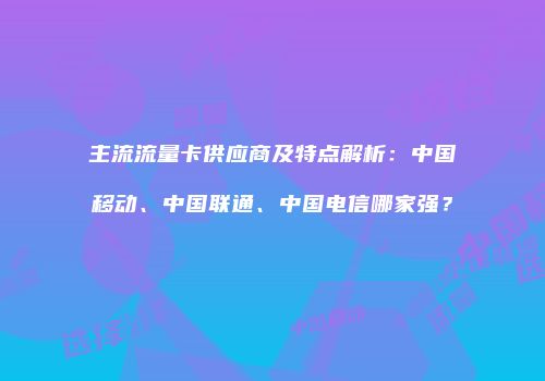主流流量卡供应商及特点解析:中国移动、中国联通、中国电信哪家强?