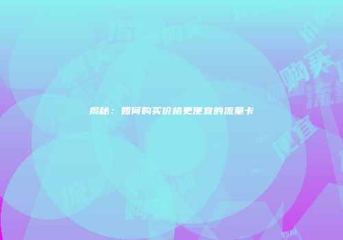 揭秘：如何购买价格更便宜的流量卡