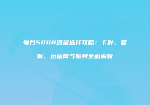 每月50GB流量选择攻略：卡种、套餐、运营商与服务全面解析