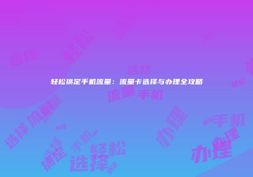 轻松搞定手机流量:流量卡选择与办理全攻略