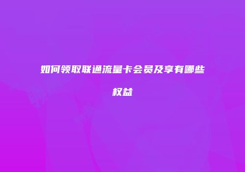如何领取联通流量卡会员及享有哪些权益