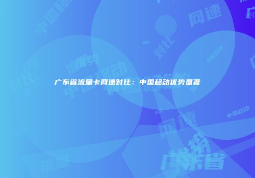 广东省流量卡网速对比:中国移动优势显著