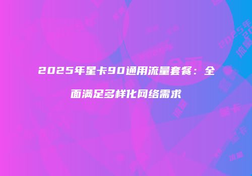 2025年星卡90通用流量套餐：全面满足多样化网络需求
