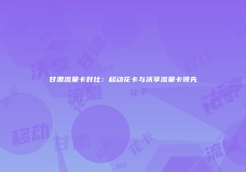 甘肃流量卡对比：移动花卡与沃享流量卡领先