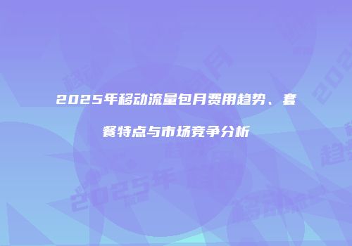 2025年移动流量包月费用趋势、套餐特点与市场竞争分析